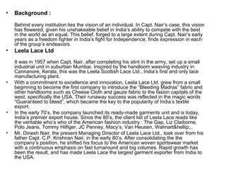Background : Behind every institution lies the vision of an individual. In Capt. Nair’s case, this vision has flowered, given his unshakeable belief in India’s ability to compete with the best in the world as an equal. This belief, forged to a large extent during Capt. Nair’s early years as a freedom fighter in India’s fight for Independence, finds expression in each of the group’s endeavors. Leela Lace Ltd It was in 1957 when Capt. Nair, after completing his stint in the army, set up a small industrial unit in suburban Mumbai. Inspired by the handloom weaving industry in Cannanore, Kerala, this was the Leela Scottish Lace Ltd., India’s first and only lace manufacturing plant. With a commitment to excellence and innovation, Leela Lace Ltd. grew from a small beginning to become the first company to introduce the “Bleeding Madras” fabric and other handlooms such as Cheese Cloth and gauze fabric to the fasion capitals of the west, specifically the USA. Their runaway success was reflected in the magic words “Guaranteed to bleed”, which became the key to the popularity of India’s textile export. In the early 70’s, the company launched its ready-made garments unit and is today, India’s premier export house. Since the 80’s, the client list of Leela Lace reads like the veritable who’s who of the American fashion industry : The Gap, Liz Claiborne, Polo Jeans, Tommy Hilfiger, JC Penney, Macy’s, Van Heusen, Walmart&hellip;.. Mr. Dinesh Nair, the present Managing Director of Leela Lace Ltd., took over from his father Capt. C.P. Krishnan Nair, in the early 80’s. After consolidating the the company’s position, he shifted his focus to the American woven sportswear market with a continuous emphasis on fast turnaround and big volumes. Rapid growth has been the result, and has made Leela Lace the largest garment exporter from India to the USA. 