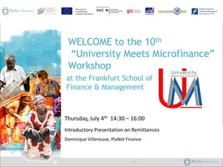 WELCOME to the 10th
“University Meets Microfinance”
Workshop
at the Frankfurt School of
Finance & Management

Thursday, July 4th 14:30 – 16:00
Introductory Presentation on Remittances
04/07/2013
Dominique Villeneuve, PlaNet Finance

1

 
