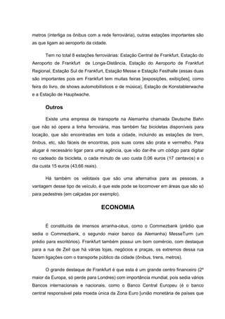 metros (interliga os ônibus com a rede ferroviária), outras estações importantes são
as que ligam ao aeroporto da cidade.
Tem no total 8 estações ferroviárias: Estação Central de Frankfurt, Estação do
Aeroporto de Frankfurt de Longa-Distância, Estação do Aeroporto de Frankfurt
Regional, Estação Sul de Frankfurt, Estação Messe e Estação Festhalle (essas duas
são importantes pois em Frankfurt tem muitas feiras [exposições, exibições], como
feira do livro, de shows automobilísticos e de música), Estação de Konstablerwache
e a Estação de Hauptwache.
Outros
Existe uma empresa de transporte na Alemanha chamada Deutsche Bahn
que não só opera a linha ferroviária, mas também faz bicicletas disponíveis para
locação, que são encontradas em toda a cidade, incluindo as estações de trem,
ônibus, etc, são fáceis de encontras, pois suas cores são prata e vermelho. Para
alugar é necessário ligar para uma agência, que vão dar-lhe um código para digitar
no cadeado da bicicleta, o cada minuto de uso custa 0,06 euros (17 centavos) e o
dia custa 15 euros (43,66 reais).
Há também os velotaxis que são uma alternativa para as pessoas, a
vantagem desse tipo de veículo, é que este pode se locomover em áreas que são só
para pedestres (em calçadas por exemplo).
ECONOMIA
É constituída de imensos arranha-céus, como o Commezbank (prédio que
sedia o Commezbank, o segundo maior banco da Alemanha) MesseTurm (um
prédio para escritórios). Frankfurt também possui um bom comércio, com destaque
para a rua de Zeil que há várias lojas, negócios e praças, os extremos dessa rua
fazem ligações com o transporte público da cidade (ônibus, trens, metros).
O grande destaque de Frankfurt é que esta é um grande centro financeiro (2º
maior da Europa, só perde para Londres) com importância mundial, pois sedia vários
Bancos internacionais e nacionais, como o Banco Central Europeu (é o banco
central responsável pela moeda única da Zona Euro [união monetária de países que
 