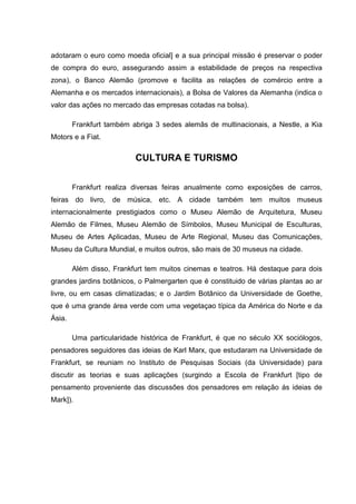 adotaram o euro como moeda oficial] e a sua principal missão é preservar o poder
de compra do euro, assegurando assim a estabilidade de preços na respectiva
zona), o Banco Alemão (promove e facilita as relações de comércio entre a
Alemanha e os mercados internacionais), a Bolsa de Valores da Alemanha (indica o
valor das ações no mercado das empresas cotadas na bolsa).
Frankfurt também abriga 3 sedes alemãs de multinacionais, a Nestle, a Kia
Motors e a Fiat.
CULTURA E TURISMO
Frankfurt realiza diversas feiras anualmente como exposições de carros,
feiras do livro, de música, etc. A cidade também tem muitos museus
internacionalmente prestigiados como o Museu Alemão de Arquitetura, Museu
Alemão de Filmes, Museu Alemão de Símbolos, Museu Municipal de Esculturas,
Museu de Artes Aplicadas, Museu de Arte Regional, Museu das Comunicações,
Museu da Cultura Mundial, e muitos outros, são mais de 30 museus na cidade.
Além disso, Frankfurt tem muitos cinemas e teatros. Há destaque para dois
grandes jardins botânicos, o Palmergarten que é constituido de várias plantas ao ar
livre, ou em casas climatizadas; e o Jardim Botânico da Universidade de Goethe,
que é uma grande área verde com uma vegetaçao típica da América do Norte e da
Ásia.
Uma particularidade histórica de Frankfurt, é que no século XX sociólogos,
pensadores seguidores das ideias de Karl Marx, que estudaram na Universidade de
Frankfurt, se reuniam no Instituto de Pesquisas Sociais (da Universidade) para
discutir as teorias e suas aplicações (surgindo a Escola de Frankfurt [tipo de
pensamento proveniente das discussões dos pensadores em relação ás ideias de
Mark]).
 