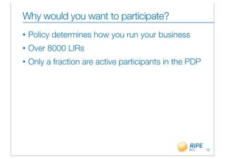 Why would you want to participate?
•   Policy determines how you run your business
•   Over 8000 LIRs
•   Only a fraction are active participants in the PDP




                                                         10
 