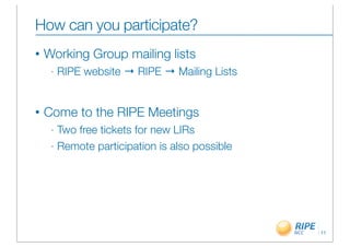 How can you participate?
•   Working Group mailing lists
     -   RIPE website → RIPE → Mailing Lists


•   Come to the RIPE Meetings
     - Two free tickets for new LIRs
     - Remote participation is also possible




                                               11
 