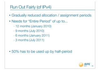 Run Out Fairly (of IPv4)
•   Gradually reduced allocation / assignment periods
•   Needs for “Entire Period” of up to...
     - 12 months (January 2010)
     - 9 months (July 2010)

     - 6 months (January 2011)

     - 3 months (July 2011)




•   50% has to be used up by half-period


                                                        18
 
