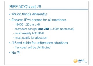RIPE NCC’s last /8
•   We do things differently!
•   Ensures IPv4 access for all members
     - 16000+ /22s in a /8
     - members can get one /22 (=1024 addresses)

     - must already hold IPv6

     - must qualify for allocation

•   /16 set aside for unforeseen situations
     -   if unused, will be distributed
•   No PI

                                                   19
 