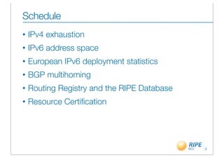 Schedule
•   IPv4 exhaustion
•   IPv6 address space
•   European IPv6 deployment statistics
•   BGP multihoming
•   Routing Registry and the RIPE Database
•   Resource Certiﬁcation




                                             2
 