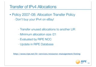 Transfer of IPv4 Allocations
•   Policy 2007-08: Allocation Transfer Policy
     -   Don’t buy your IPv4 on eBay!


          -   Transfer unused allocations to another LIR
          -   Minimum allocation size /21
          -   Evaluated by RIPE NCC
          -   Update in RIPE Database


    http://www.ripe.net/lir-services/resource-management/listing



                                                                   20
 