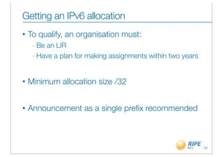 Getting an IPv6 allocation
•   To qualify, an organisation must:
     - Be an LIR
     - Have a plan for making assignments within two years




•   Minimum allocation size /32


•   Announcement as a single preﬁx recommended



                                                             31
 