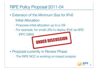 RIPE Policy Proposal 2011-04
•   Extension of the Minimum Size for IPv6
      Initial Allocation
     - Proposes initial allocation up to a /29
     - For example, for small LIRs to deploy IPv6 via 6RD

         (RFC 5969)

                         DER DISCUSSION
                       UN

•   Proposal currently in Review Phase
     -   The RIPE NCC is working on impact analysis

                                                            32
 