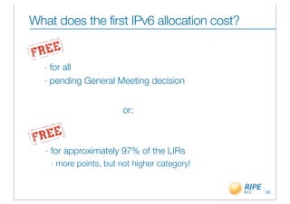 What does the first IPv6 allocation cost?


  - for all
  - pending General Meeting decision



                             or:



   -   for approximately 97% of the LIRs
       -   more points, but not higher category!


                                                   33
 