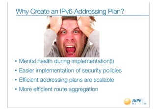 Why Create an IPv6 Addressing Plan?




•   Mental health during implementation(!)
•   Easier implementation of security policies
•   Efﬁcient addressing plans are scalable
•   More efﬁcient route aggregation

                                                 34
 