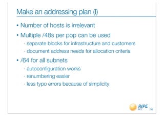 Make an addressing plan (I)
•   Number of hosts is irrelevant
•   Multiple /48s per pop can be used
     - separate blocks for infrastructure and customers
     - document address needs for allocation criteria

•   /64 for all subnets
     - autoconﬁguration works
     - renumbering easier

     - less typo errors because of simplicity




                                                          36
 