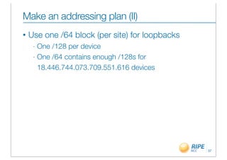 Make an addressing plan (II)
•   Use one /64 block (per site) for loopbacks
     - One /128 per device
     - One /64 contains enough /128s for

       18.446.744.073.709.551.616 devices




                                                 37
 