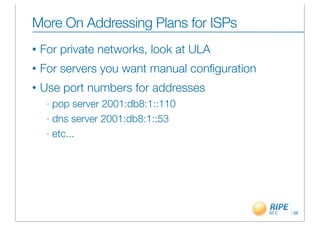 More On Addressing Plans for ISPs
•   For private networks, look at ULA
•   For servers you want manual conﬁguration
•   Use port numbers for addresses
     - pop server 2001:db8:1::110
     - dns server 2001:db8:1::53

     - etc...




                                               38
 