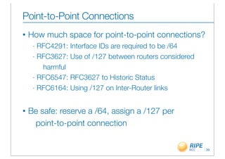 Point-to-Point Connections
•   How much space for point-to-point connections?
     - RFC4291: Interface IDs are required to be /64
     - RFC3627: Use of /127 between routers considered

        harmful
     - RFC6547: RFC3627 to Historic Status

     - RFC6164: Using /127 on Inter-Router links



•   Be safe: reserve a /64, assign a /127 per
     point-to-point connection


                                                         39
 