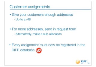 Customer assignments
•   Give your customers enough addresses
     -   Up to a /48


•   For more addresses, send in request form
     -   Alternatively, make a sub-allocation


•   Every assignment must now be registered in the
    RIPE database


                                                     40
 