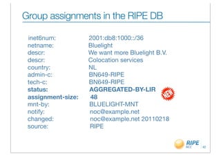 Group assignments in the RIPE DB

 inet6num:           2001:db8:1000::/36
 netname:            Bluelight
 descr:              We want more Bluelight B.V.
 descr:              Colocation services
 country:            NL
 admin-c:            BN649-RIPE
 tech-c:             BN649-RIPE
 status:             AGGREGATED-BY-LIR
 assignment-size:    48
 mnt-by:             BLUELIGHT-MNT
 notify:             noc@example.net
 changed:            noc@example.net 20110218
 source:             RIPE


                                                   42
 