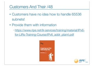 Customers And Their /48
•   Customers have no idea how to handle 65536
    subnets!
•   Provide them with information
    – https://www.ripe.net/lir-services/training/material/IPv6-

     for-LIRs-Training-Course/IPv6_addr_plan4.pdf




                                                                  43
 