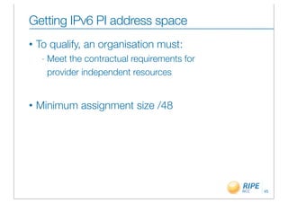 Getting IPv6 PI address space
•   To qualify, an organisation must:
     -   Meet the contractual requirements for
         provider independent resources


•   Minimum assignment size /48




                                                 45
 
