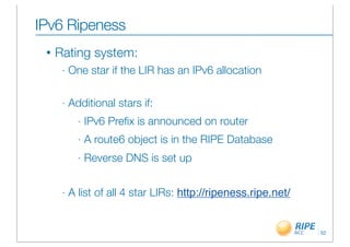 IPv6 Ripeness
 •   Rating system:
      -   One star if the LIR has an IPv6 allocation

      -   Additional stars if:
            -   IPv6 Preﬁx is announced on router
            -   A route6 object is in the RIPE Database
            -   Reverse DNS is set up


      -   A list of all 4 star LIRs: http://ripeness.ripe.net/


                                                                 52
 
