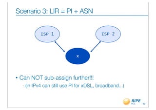 Scenario 3: LIR = PI + ASN


                ISP 1                         ISP 2




                                  x



•   Can NOT sub-assign further!!!
     -   (in IPv4 can still use PI for xDSL, broadband...)


                                                             62
 