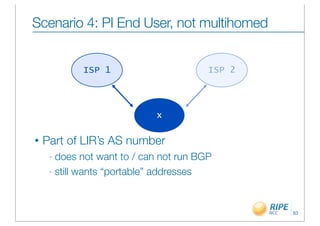 Scenario 4: PI End User, not multihomed


            ISP 1                       ISP 2




                            x

•   Part of LIR’s AS number
     - does not want to / can not run BGP
     - still wants “portable” addresses




                                                63
 