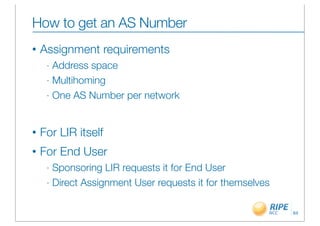 How to get an AS Number
•   Assignment requirements
     - Address space
     - Multihoming

     - One AS Number per network




•   For LIR itself
•   For End User
     - Sponsoring LIR requests it for End User
     - Direct Assignment User requests it for themselves



                                                           64
 