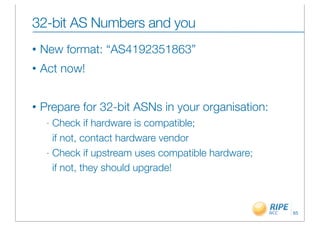 32-bit AS Numbers and you
•   New format: “AS4192351863”
•   Act now!


•   Prepare for 32-bit ASNs in your organisation:
     - Check if hardware is compatible;
       if not, contact hardware vendor
     - Check if upstream uses compatible hardware;

       if not, they should upgrade!



                                                     65
 