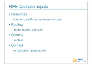 RIPE Database objects
•   Resources
    – inetnum,   inet6num, aut-num, domain
•   Routing
    – route,   route6, aut-num
•   Security
    – mntner

•   Contact
    – organisation,   person, role


                                             68
 