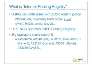 What is “Internet Routing Registry”
•   Distributed databases with public routing policy
      information, mirroring each other: irr.net
     -   APNIC, RADB, Level3, SAVVIS...
•   RIPE NCC operates “RIPE Routing Registry”
•   Big operators make use of it
     -   AS286 (KPN), AS5400 (BT), AS1299 (Telia), AS8918
          (Carrier1), AS2764 (Connect), AS3561 (Savvis),
          AS3356 (Level 3)...



                                                            72
 