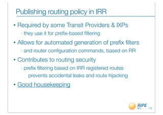 Publishing routing policy in IRR
•   Required by some Transit Providers & IXPs
     -   they use it for preﬁx-based ﬁltering
•   Allows for automated generation of preﬁx ﬁlters
     -   and router conﬁguration commands, based on RR
•   Contributes to routing security
     -   preﬁx ﬁltering based on IRR registered routes
           prevents accidental leaks and route hijacking
•   Good housekeeping


                                                           73
 