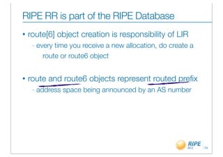 RIPE RR is part of the RIPE Database
•   route[6] object creation is responsibility of LIR
     -   every time you receive a new allocation, do create a
           route or route6 object


•   route and route6 objects represent routed preﬁx
     -   address space being announced by an AS number




                                                                74
 