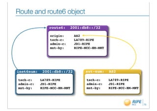 Route and route6 object
                                                      organisation: ORG-BB2-RIPE
                route6:    2001:db8::/32

                origin:       AS2
                tech-c:       LA789-RIPE
                admin-c:      JD1-RIPE
                mnt-by:       RIPE-NCC-HM-MNT




inet6num:    2001:db8::/32         aut-num:     AS2

tech-c:     LA789-RIPE              tech-c:     LA789-RIPE
admin-c:    JD1-RIPE                admin-c:    JD1-RIPE
mnt-by:     RIPE-NCC-HM-MNT         mnt-by:     RIPE-NCC-HM-MNT



                                                                           75
 