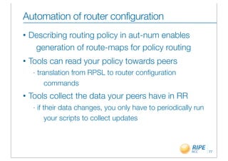 Automation of router configuration
•   Describing routing policy in aut-num enables
     generation of route-maps for policy routing
•   Tools can read your policy towards peers
     -   translation from RPSL to router conﬁguration
            commands
•   Tools collect the data your peers have in RR
     -   if their data changes, you only have to periodically run
             your scripts to collect updates



                                                                    77
 
