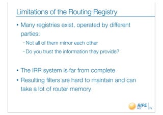 Limitations of the Routing Registry
•   Many registries exist, operated by different
    parties:
    – Not   all of them mirror each other
    – Do   you trust the information they provide?


•   The IRR system is far from complete
•   Resulting ﬁlters are hard to maintain and can
    take a lot of router memory


                                                     79
 
