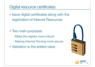 Digital resource certificates
•   Issue digital certiﬁcates along with the
    registration of Internet Resources


•   Two main purposes:
    – Make   the registry more robust
    – Making   Internet Routing more secure
•   Validation is the added value



                                               81
 