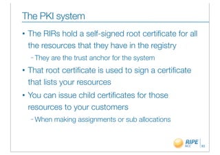 The PKI system
•   The RIRs hold a self-signed root certiﬁcate for all
    the resources that they have in the registry
    – They   are the trust anchor for the system
•   That root certiﬁcate is used to sign a certiﬁcate
    that lists your resources
•   You can issue child certiﬁcates for those
    resources to your customers
    – When    making assignments or sub allocations


                                                          83
 