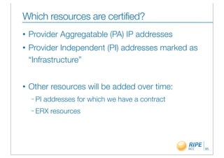 Which resources are certified?
•   Provider Aggregatable (PA) IP addresses
•   Provider Independent (PI) addresses marked as
    “Infrastructure”


•   Other resources will be added over time:
    – PI   addresses for which we have a contract
    – ERX    resources




                                                    85
 