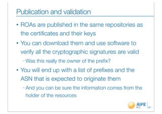 Publication and validation
•   ROAs are published in the same repositories as
    the certiﬁcates and their keys
•   You can download them and use software to
    verify all the cryptographic signatures are valid
    – Was   this really the owner of the preﬁx?
•   You will end up with a list of preﬁxes and the
    ASN that is expected to originate them
    – And you can be sure the information comes from the
      holder of the resources

                                                           87
 