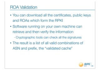 ROA Validation
•   You can download all the certiﬁcates, public keys
    and ROAs which form the RPKI
•   Software running on your own machine can
    retrieve and then verify the information
    – Cryptographic   tools can check all the signatures
•   The result is a list of all valid combinations of
    ASN and preﬁx, the “validated cache”



                                                           89
 