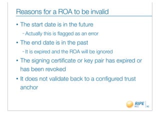 Reasons for a ROA to be invalid
•   The start date is in the future
    – Actually   this is ﬂagged as an error
•   The end date is in the past
    – It   is expired and the ROA will be ignored
•   The signing certiﬁcate or key pair has expired or
    has been revoked
•   It does not validate back to a conﬁgured trust
    anchor


                                                        90
 
