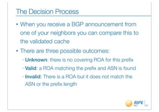 The Decision Process
•   When you receive a BGP announcement from
    one of your neighbors you can compare this to
    the validated cache
•   There are three possible outcomes:
    – Unknown:     there is no covering ROA for this preﬁx
    – Valid:   a ROA matching the preﬁx and ASN is found
    – Invalid:
             There is a ROA but it does not match the
     ASN or the preﬁx length



                                                             91
 