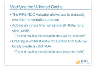 Modifying the Validated Cache
•   The RIPE NCC Validator allows you to manually
    override the validation process
•   Adding an ignore ﬁlter will ignore all ROAs for a
    given preﬁx
    – The   end result is the validation state will be “unknown”
•   Creating a whitelist entry for a preﬁx and ASN will
    locally create a valid ROA
    – The   end result is the validation state becomes “valid”


                                                                   92
 