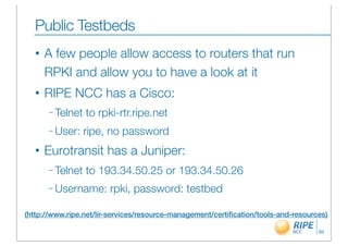 Public Testbeds
  •   A few people allow access to routers that run
      RPKI and allow you to have a look at it
  •   RIPE NCC has a Cisco:
      – Telnet   to rpki-rtr.ripe.net
      – User:    ripe, no password
  •   Eurotransit has a Juniper:
      – Telnet   to 193.34.50.25 or 193.34.50.26
      – Username:       rpki, password: testbed

(http://www.ripe.net/lir-services/resource-management/certiﬁcation/tools-and-resources)

                                                                                    94
 