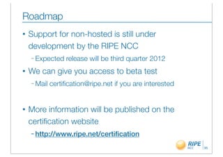 Roadmap
•   Support for non-hosted is still under
    development by the RIPE NCC
    – Expected    release will be third quarter 2012
•   We can give you access to beta test
    – Mail   certiﬁcation@ripe.net if you are interested


•   More information will be published on the
    certiﬁcation website
    – http://www.ripe.net/certiﬁcation

                                                           95
 