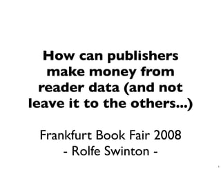 How can publishers
   make money from
  reader data (and not
leave it to the others...)

 Frankfurt Book Fair 2008
     - Rolfe Swinton -
                             1
 