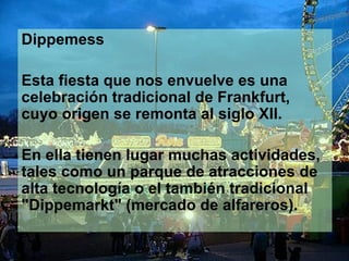 Dippemess

Esta fiesta que nos envuelve es una
celebración tradicional de Frankfurt,
cuyo origen se remonta al siglo XII.

En ella tienen lugar muchas actividades,
tales como un parque de atracciones de
alta tecnología o el también tradicional
"Dippemarkt" (mercado de alfareros).
 