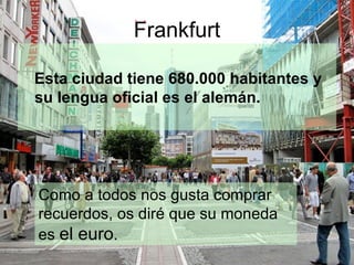 Frankfurt

Esta ciudad tiene 680.000 habitantes y
su lengua oficial es el alemán.




Como a todos nos gusta comprar
recuerdos, os diré que su moneda
es el euro.
 