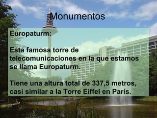 Monumentos
Europaturm:

Esta famosa torre de
telecomunicaciones en la que estamos
se llama Europaturm.

Tiene una altura total de 337,5 metros,
casi similar a la Torre Eiffel en París.
 