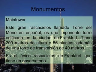 Monumentos
Maintower
Este gran rascacielos llamado Torre del
Meno en español, es una imponente torre
edificada en la ciudad de Frankfurt. Tiene
200 metros de altura y 56 plantas, además
de una torre de transmisión de 40 metros.
Es el único rascacielos de Frankfurt que
tiene un observatorio.
 
