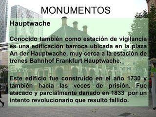 MONUMENTOS
Hauptwache

Conocido también como estación de vigilancia
es una edificación barroca ubicada en la plaza
An der Hauptwache, muy cerca a la estación de
trenes Bahnhof Frankfurt Hauptwache.

Este edificio fue construido en el año 1730 y
también hacía las veces de prisión. Fue
atacado y parcialmente dañado en 1833 por un
intento revolucionario que resultó fallido.
 